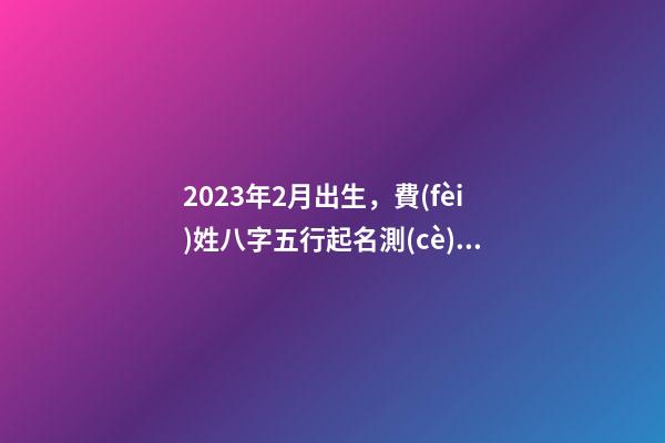 2023年2月出生，費(fèi)姓八字五行起名測(cè)算