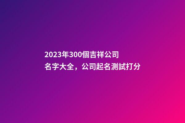 2023年300個吉祥公司名字大全，公司起名測試打分-第1張-公司起名-玄機派