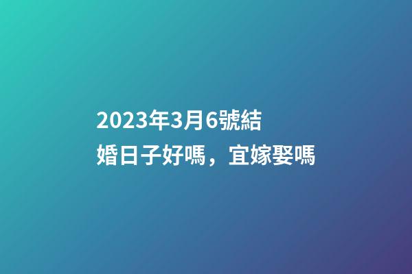2023年3月6號結婚日子好嗎，宜嫁娶嗎