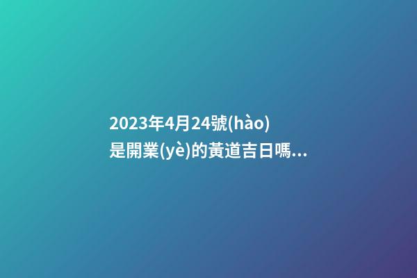 2023年4月24號(hào)是開業(yè)的黃道吉日嗎，農(nóng)歷四月初二日子怎么樣
