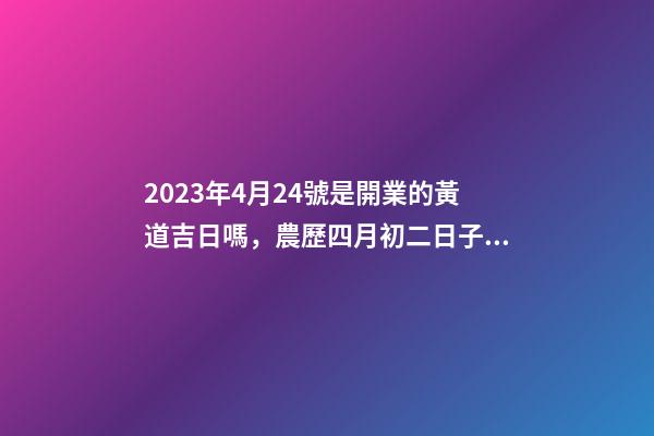 2023年4月24號是開業的黃道吉日嗎，農歷四月初二日子怎么樣