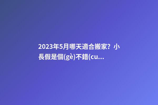 2023年5月哪天適合搬家？小長假是個(gè)不錯(cuò)的選擇