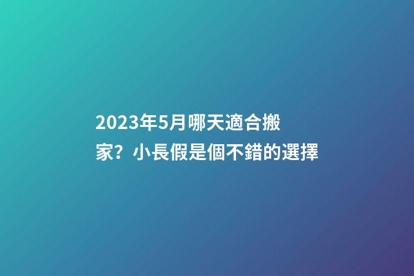 2023年5月哪天適合搬家？小長假是個不錯的選擇