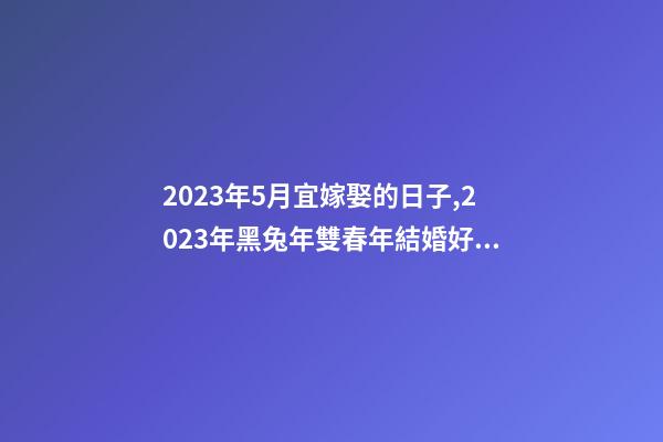 2023年5月宜嫁娶的日子,2023年黑兔年雙春年結婚好嗎-第1張-觀點-玄機派