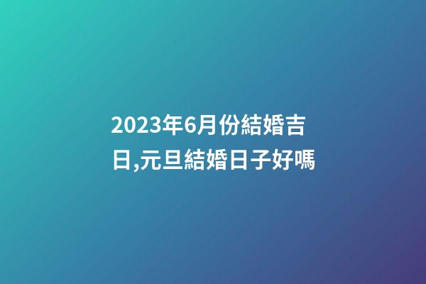 2023年6月份結婚吉日,元旦結婚日子好嗎-第1張-觀點-玄機派