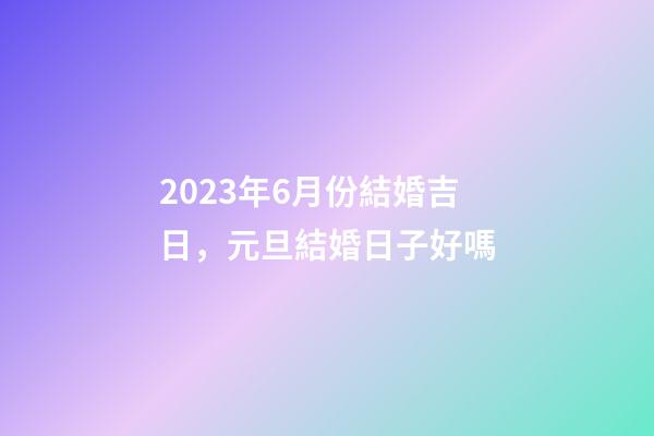 2023年6月份結婚吉日，元旦結婚日子好嗎-第1張-觀點-玄機派