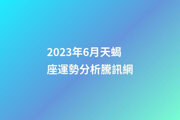 2023年6月天蝎座運勢分析騰訊網-第1張-星座運勢-玄機派