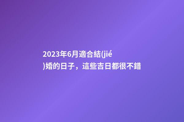 2023年6月適合結(jié)婚的日子，這些吉日都很不錯