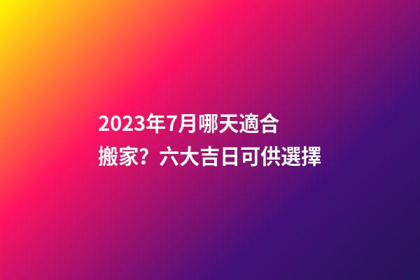 2023年7月哪天適合搬家？六大吉日可供選擇