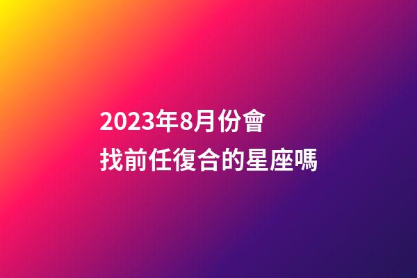 2023年8月份會找前任復合的星座嗎-第1張-星座運勢-玄機派