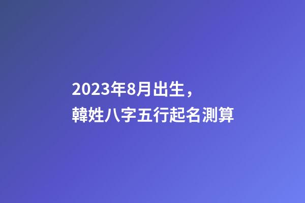 2023年8月出生，韓姓八字五行起名測算