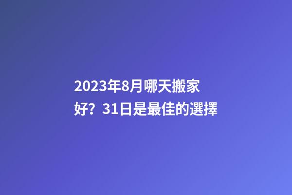 2023年8月哪天搬家好？31日是最佳的選擇