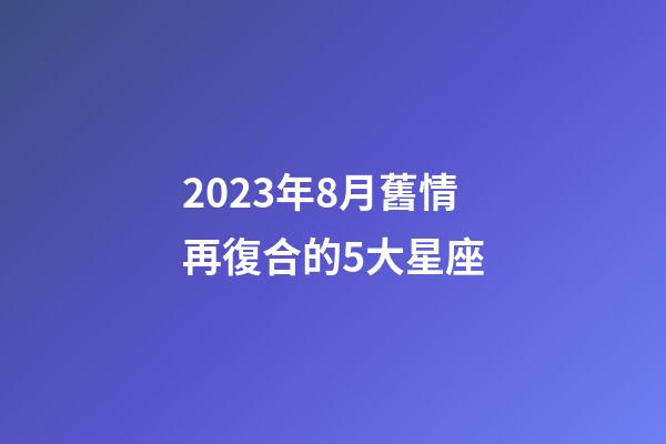 2023年8月舊情再復合的5大星座-第1張-星座運勢-玄機派