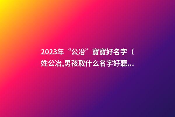 2023年“公冶”寶寶好名字（姓公冶,男孩取什么名字好聽）