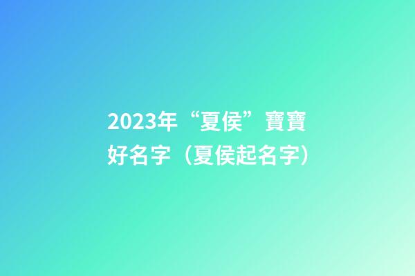 2023年“夏侯”寶寶好名字（夏侯起名字）