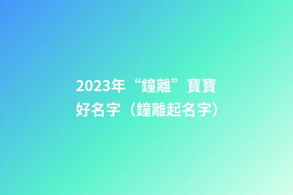 2023年“鐘離”寶寶好名字（鐘離起名字）