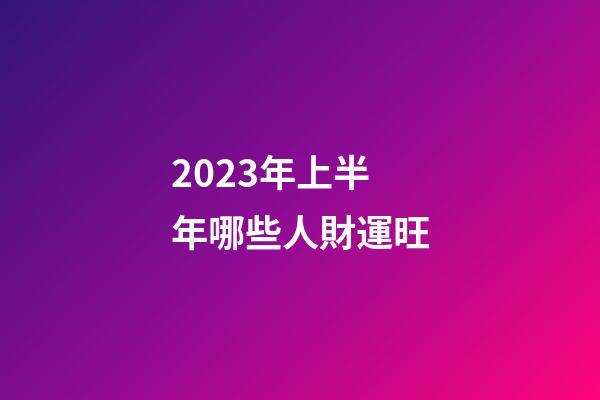 2023年上半年哪些人財運旺