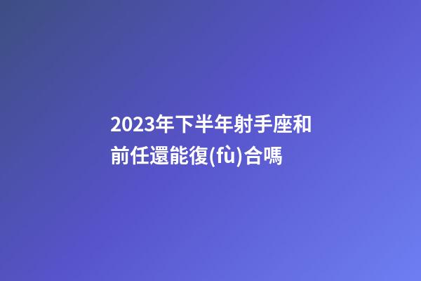 2023年下半年射手座和前任還能復(fù)合嗎-第1張-星座運勢-玄機派