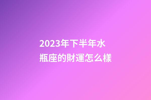 2023年下半年水瓶座的財運怎么樣