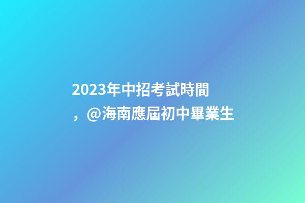 2023年中招考試時間，@海南應屆初中畢業生-第1張-觀點-玄機派