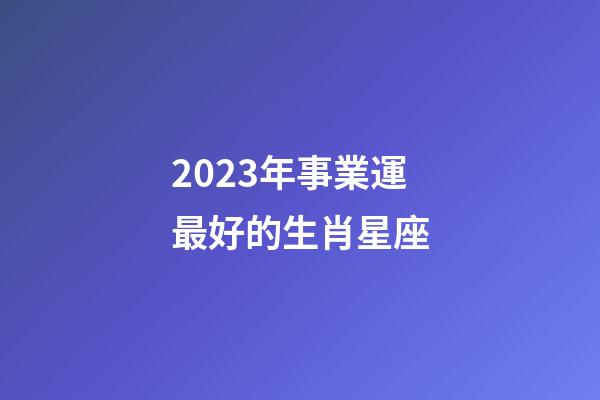 2023年事業運最好的生肖星座-第1張-星座運勢-玄機派