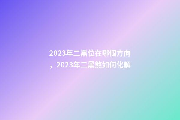 2023年二黑位在哪個方向，2023年二黑煞如何化解