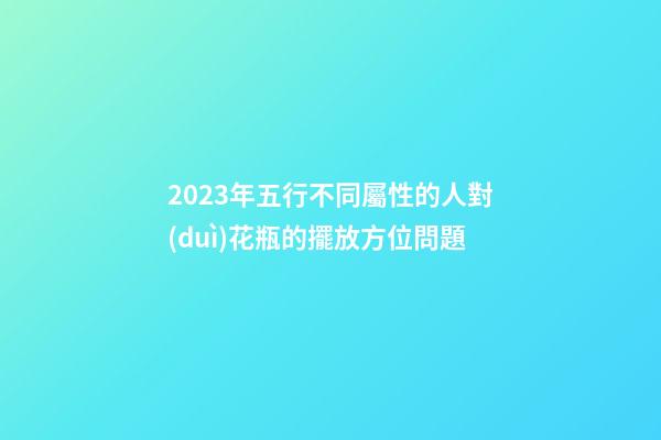 2023年五行不同屬性的人對(duì)花瓶的擺放方位問題