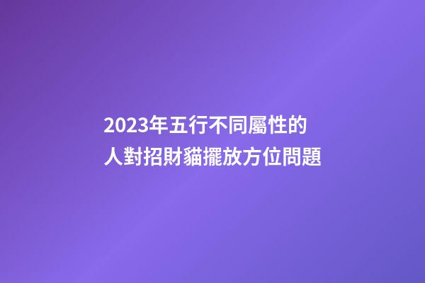 2023年五行不同屬性的人對招財貓擺放方位問題