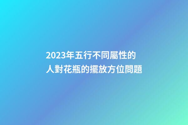2023年五行不同屬性的人對花瓶的擺放方位問題