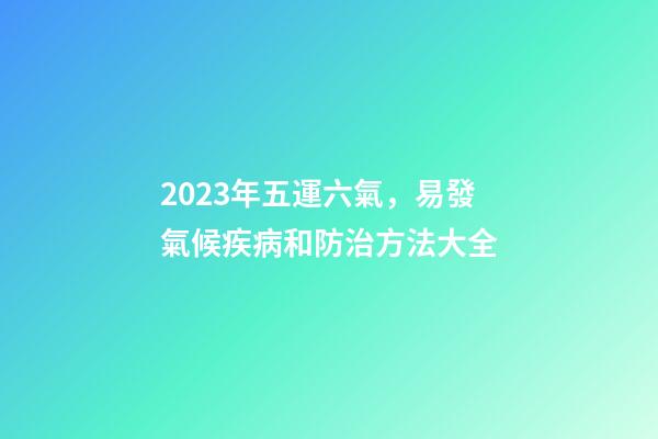 2023年五運六氣，易發氣候疾病和防治方法大全