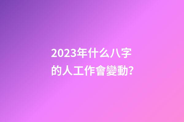 2023年什么八字的人工作會變動？