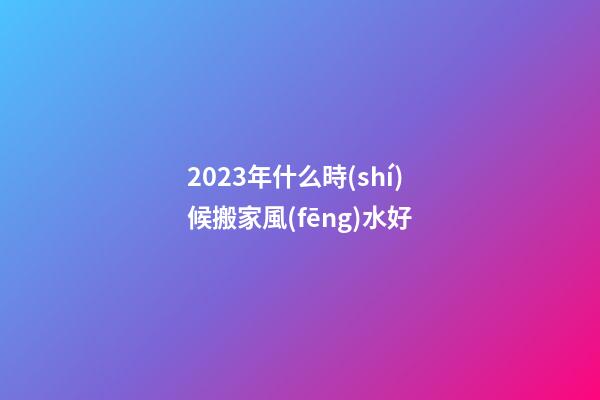 2023年什么時(shí)候搬家風(fēng)水好