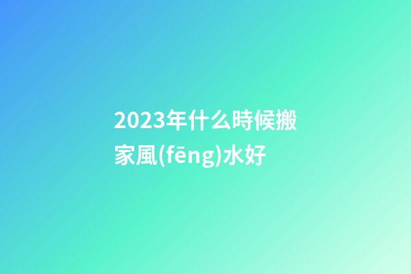 2023年什么時候搬家風(fēng)水好