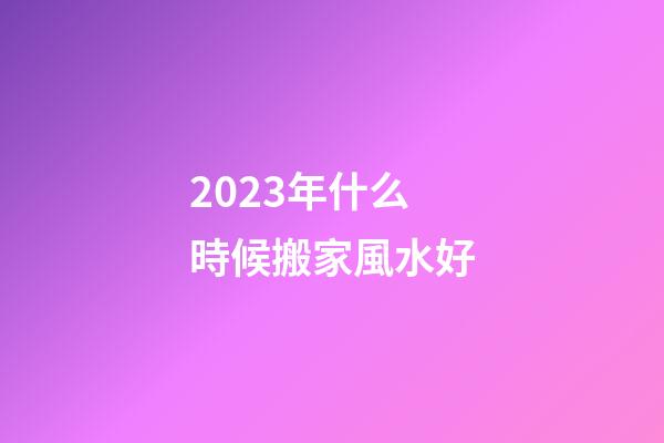 2023年什么時候搬家風水好