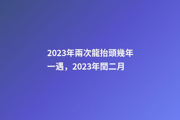 2023年兩次龍抬頭幾年一遇，2023年閏二月