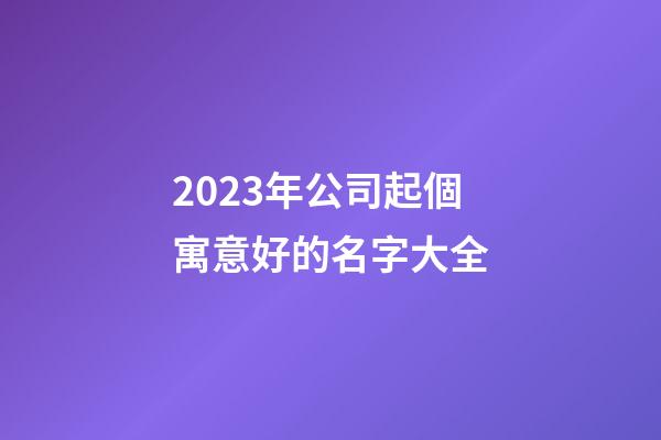 2023年公司起個寓意好的名字大全-第1張-公司起名-玄機派