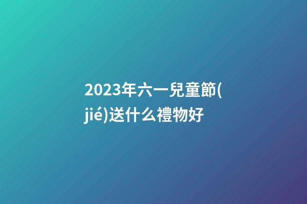 2023年六一兒童節(jié)送什么禮物好