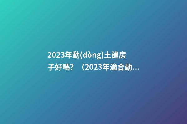 2023年動(dòng)土建房子好嗎？（2023年適合動(dòng)土建房嗎）