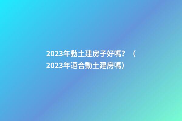 2023年動土建房子好嗎？（2023年適合動土建房嗎）
