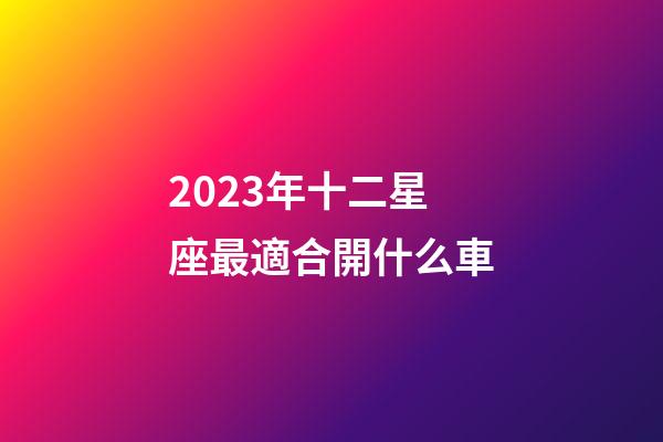 2023年十二星座最適合開什么車-第1張-星座運勢-玄機派