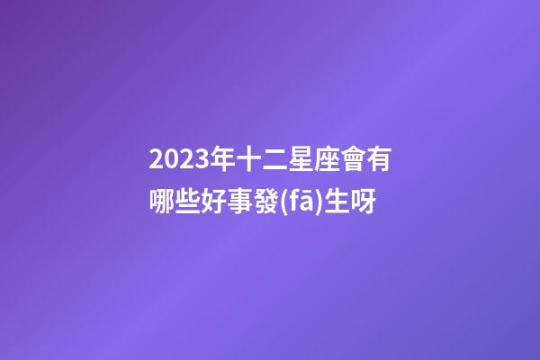 2023年十二星座會有哪些好事發(fā)生呀-第1張-星座運勢-玄機派