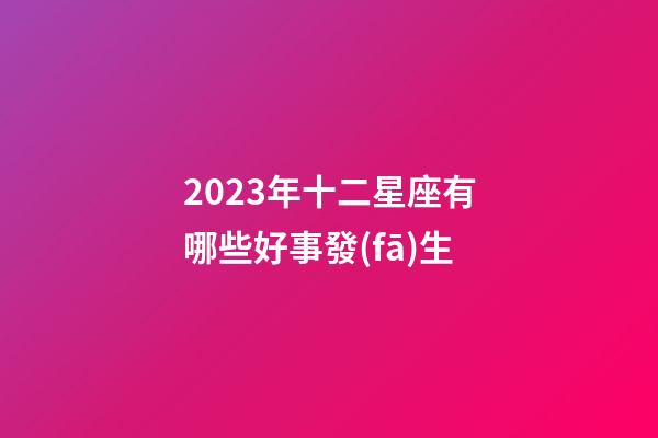 2023年十二星座有哪些好事發(fā)生-第1張-星座運勢-玄機派