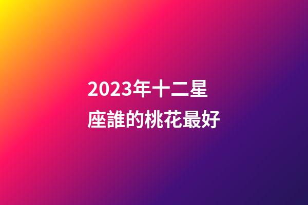 2023年十二星座誰的桃花最好-第1張-星座運(yùn)勢-玄機(jī)派