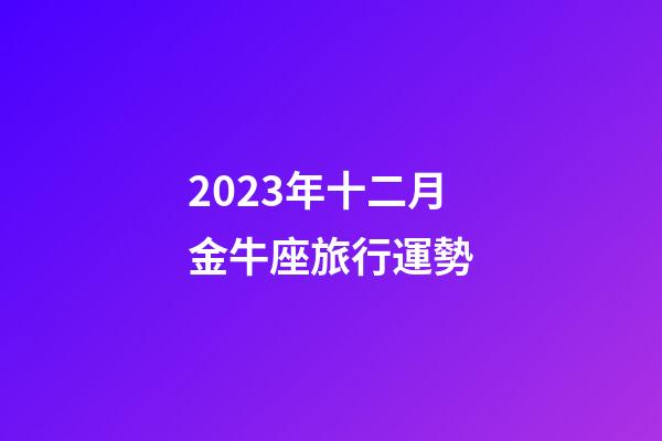 2023年十二月金牛座旅行運勢-第1張-星座運勢-玄機派