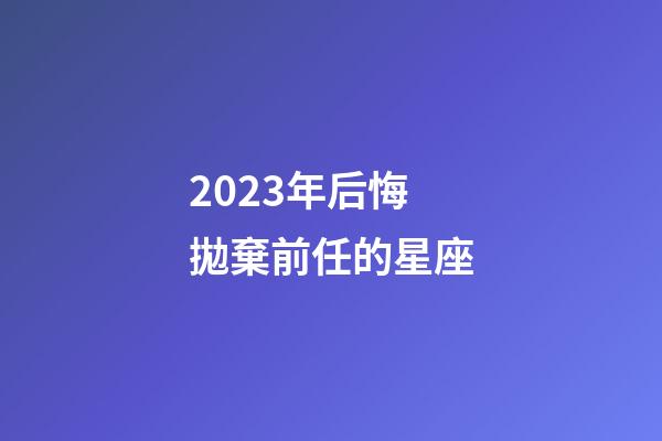 2023年后悔拋棄前任的星座-第1張-星座運勢-玄機派