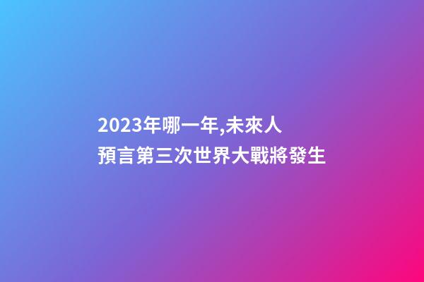 2023年哪一年,未來人預言第三次世界大戰將發生-第1張-觀點-玄機派