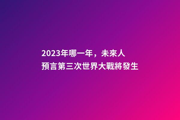 2023年哪一年，未來人預言第三次世界大戰將發生-第1張-觀點-玄機派