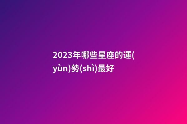 2023年哪些星座的運(yùn)勢(shì)最好-第1張-星座運(yùn)勢(shì)-玄機(jī)派