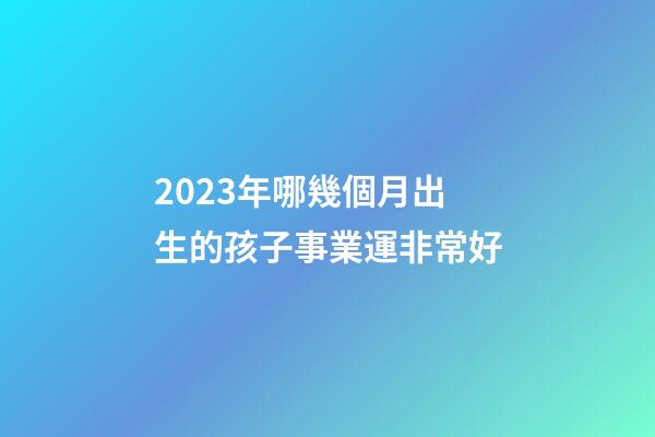 2023年哪幾個月出生的孩子事業運非常好