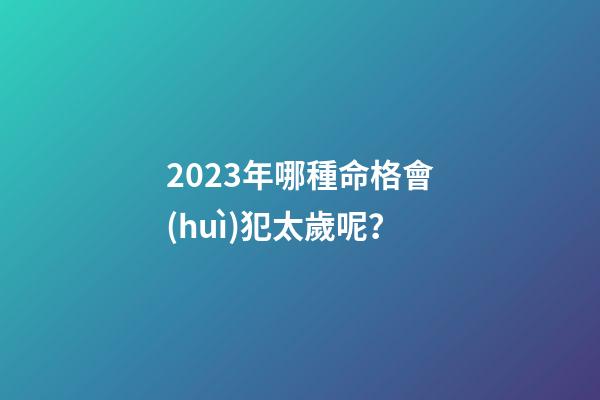 2023年哪種命格會(huì)犯太歲呢？